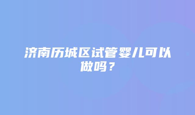 济南历城区试管婴儿可以做吗？