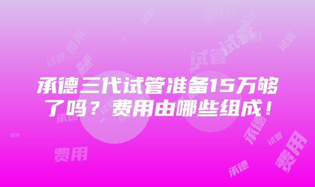 承德三代试管准备15万够了吗？费用由哪些组成！