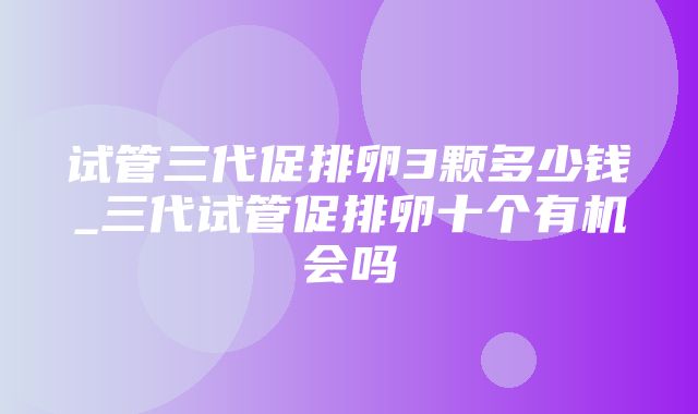 试管三代促排卵3颗多少钱_三代试管促排卵十个有机会吗