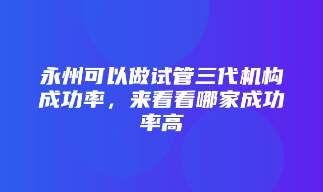 永州可以做试管三代机构成功率，来看看哪家成功率高