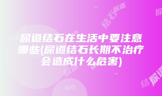 尿道结石在生活中要注意哪些(尿道结石长期不治疗会造成什么危害)