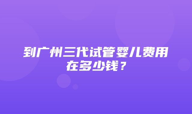 到广州三代试管婴儿费用在多少钱？