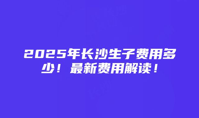 2025年长沙生子费用多少！最新费用解读！