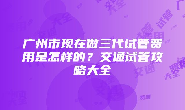 广州市现在做三代试管费用是怎样的？交通试管攻略大全