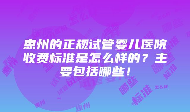 惠州的正规试管婴儿医院收费标准是怎么样的？主要包括哪些！