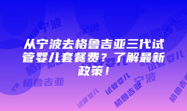 从宁波去格鲁吉亚三代试管婴儿套餐费？了解最新政策！