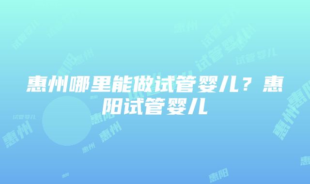 惠州哪里能做试管婴儿？惠阳试管婴儿