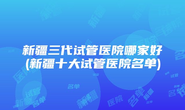 新疆三代试管医院哪家好(新疆十大试管医院名单)