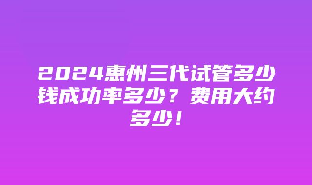 2024惠州三代试管多少钱成功率多少？费用大约多少！