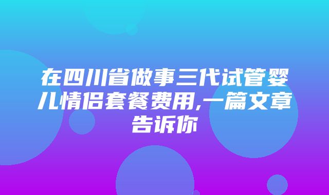 在四川省做事三代试管婴儿情侣套餐费用,一篇文章告诉你