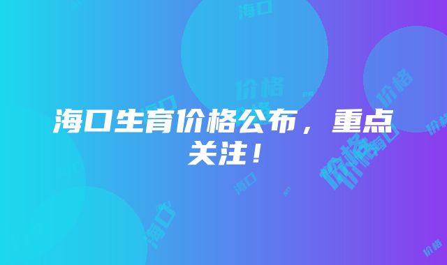 海口生育价格公布，重点关注！