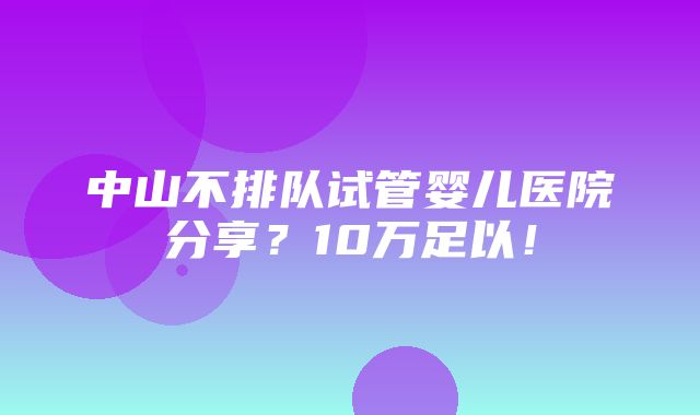 中山不排队试管婴儿医院分享？10万足以！