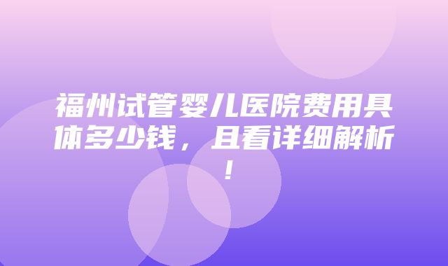 福州试管婴儿医院费用具体多少钱，且看详细解析！