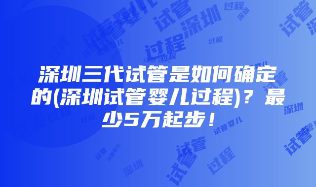 深圳三代试管是如何确定的(深圳试管婴儿过程)？最少5万起步！