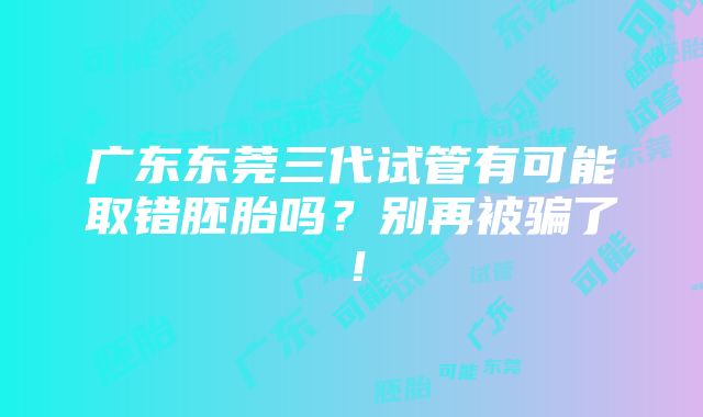 广东东莞三代试管有可能取错胚胎吗？别再被骗了！