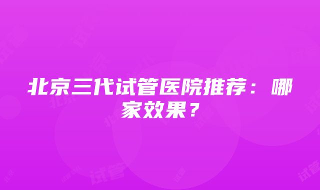 北京三代试管医院推荐：哪家效果？