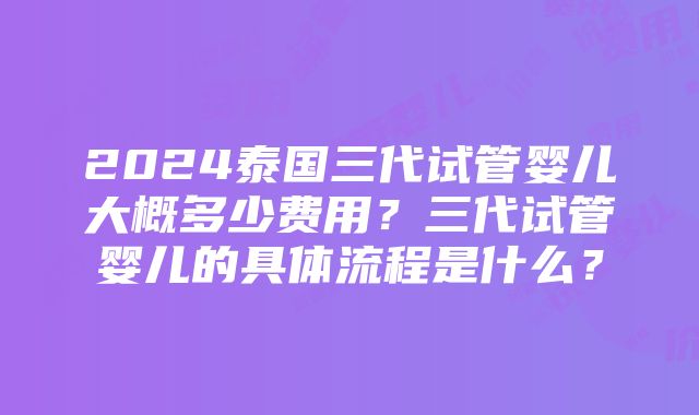 2024泰国三代试管婴儿大概多少费用？三代试管婴儿的具体流程是什么？