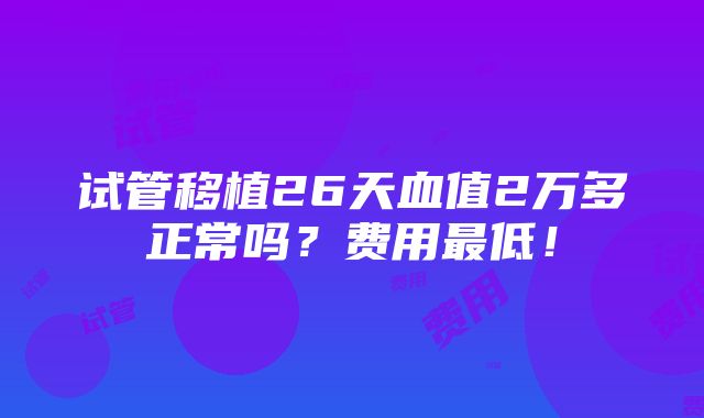 试管移植26天血值2万多正常吗？费用最低！