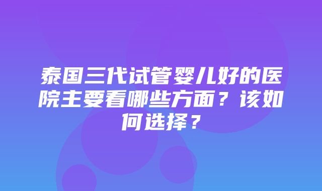 泰国三代试管婴儿好的医院主要看哪些方面？该如何选择？