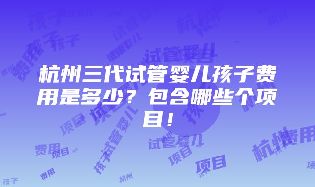 杭州三代试管婴儿孩子费用是多少？包含哪些个项目！