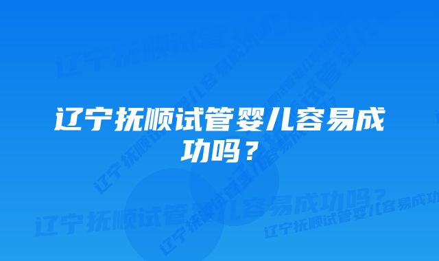 辽宁抚顺试管婴儿容易成功吗？