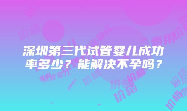 深圳第三代试管婴儿成功率多少？能解决不孕吗？