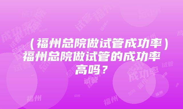 （福州总院做试管成功率）福州总院做试管的成功率高吗？