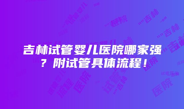 吉林试管婴儿医院哪家强？附试管具体流程！