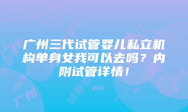 广州三代试管婴儿私立机构单身女我可以去吗？内附试管详情！