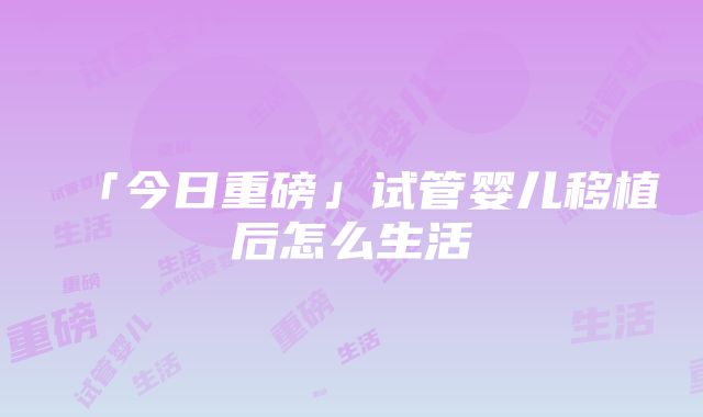 「今日重磅」试管婴儿移植后怎么生活