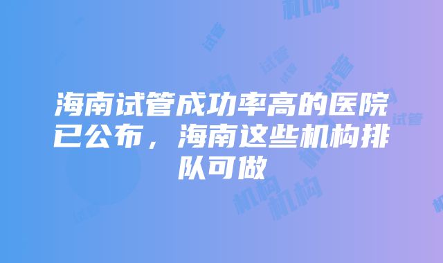 海南试管成功率高的医院已公布，海南这些机构排队可做