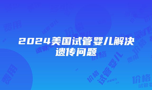 2024美国试管婴儿解决遗传问题