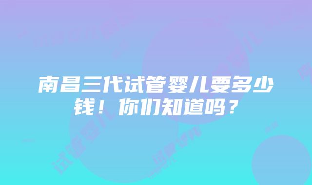 南昌三代试管婴儿要多少钱！你们知道吗？