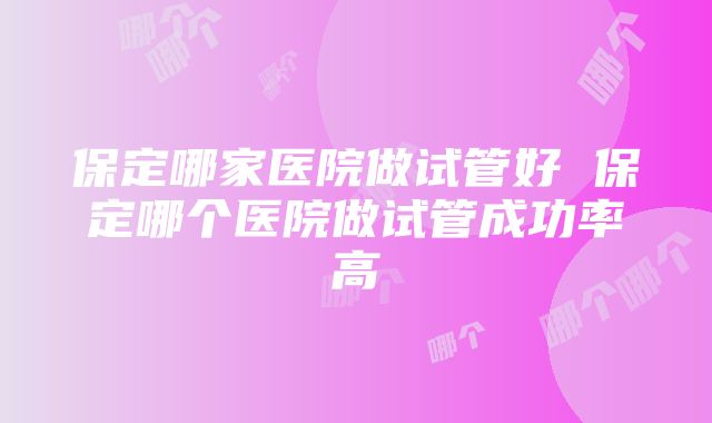 保定哪家医院做试管好 保定哪个医院做试管成功率高