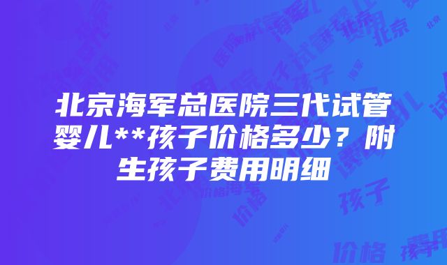 北京海军总医院三代试管婴儿**孩子价格多少？附生孩子费用明细