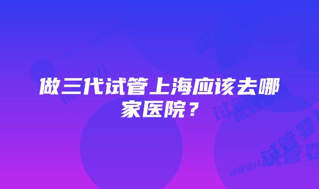 做三代试管上海应该去哪家医院？