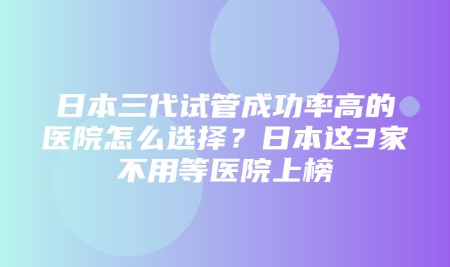 日本三代试管成功率高的医院怎么选择？日本这3家不用等医院上榜