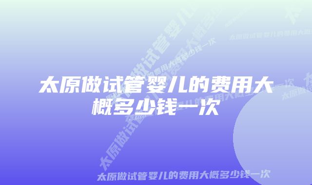 太原做试管婴儿的费用大概多少钱一次