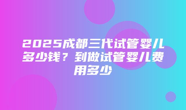 2025成都三代试管婴儿多少钱？到做试管婴儿费用多少