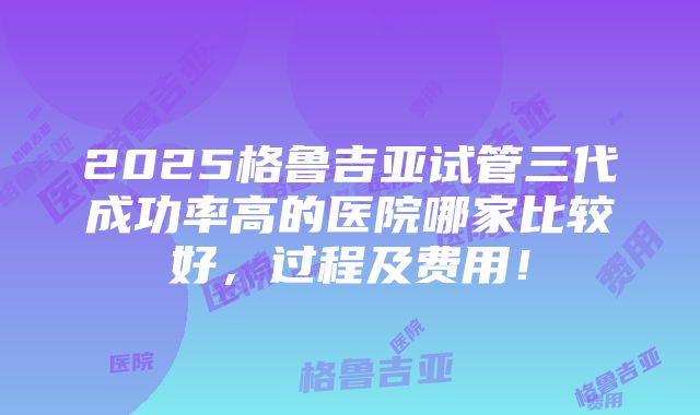 2025格鲁吉亚试管三代成功率高的医院哪家比较好，过程及费用！