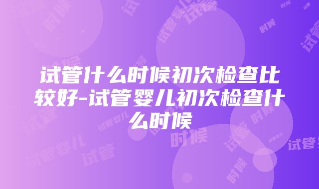 试管什么时候初次检查比较好-试管婴儿初次检查什么时候