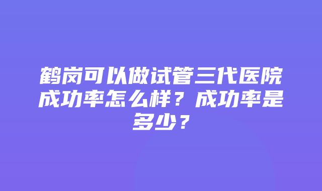 鹤岗可以做试管三代医院成功率怎么样？成功率是多少？