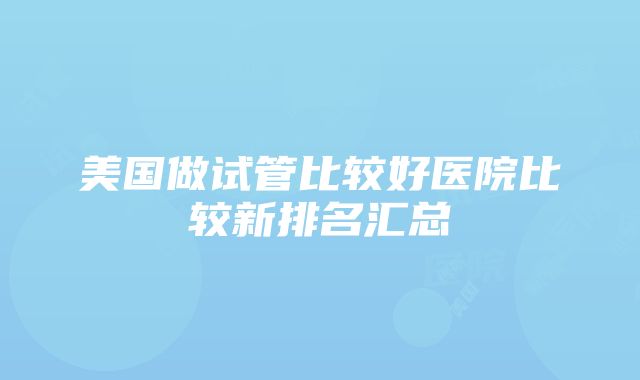 美国做试管比较好医院比较新排名汇总