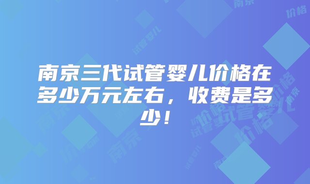 南京三代试管婴儿价格在多少万元左右，收费是多少！