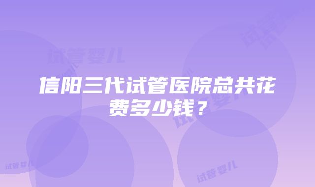 信阳三代试管医院总共花费多少钱？