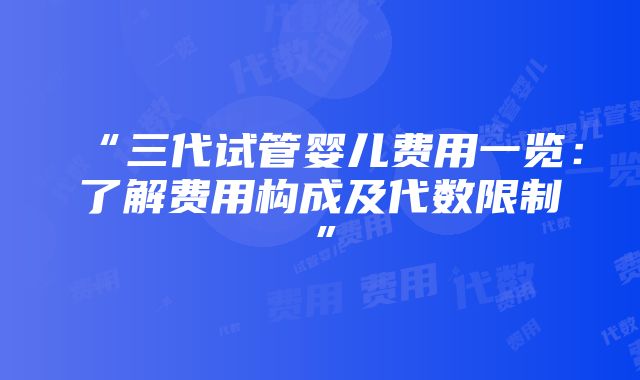 “三代试管婴儿费用一览：了解费用构成及代数限制”