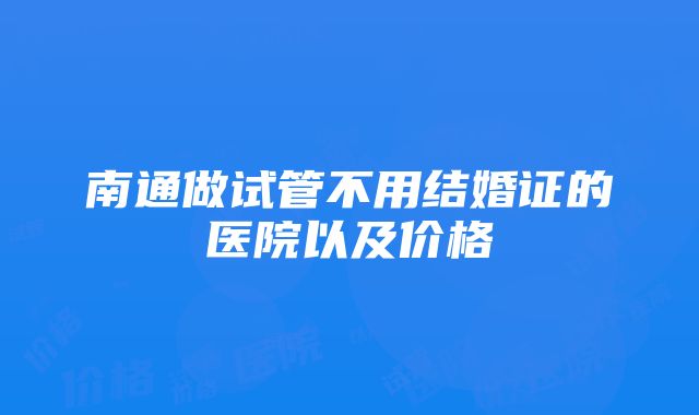 南通做试管不用结婚证的医院以及价格