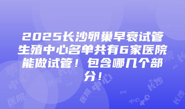 2025长沙卵巢早衰试管生殖中心名单共有6家医院能做试管！包含哪几个部分！