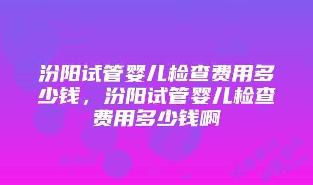 汾阳试管婴儿检查费用多少钱，汾阳试管婴儿检查费用多少钱啊