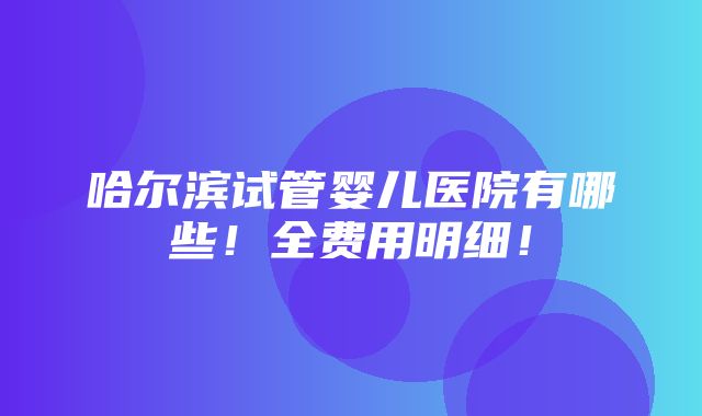 哈尔滨试管婴儿医院有哪些！全费用明细！